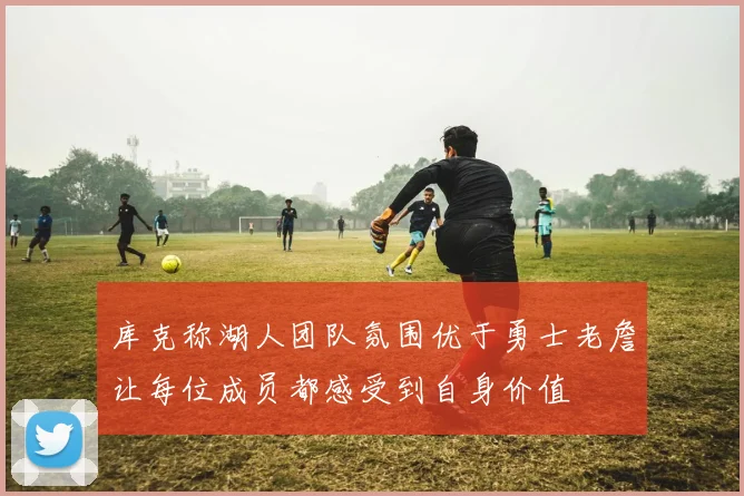 库克称湖人团队氛围优于勇士老詹让每位成员都感受到自身价值
