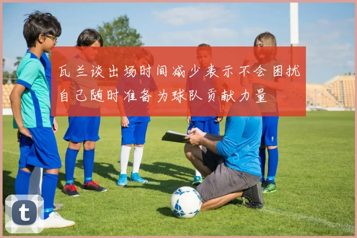 瓦兰谈出场时间减少表示不会困扰自己随时准备为球队贡献力量