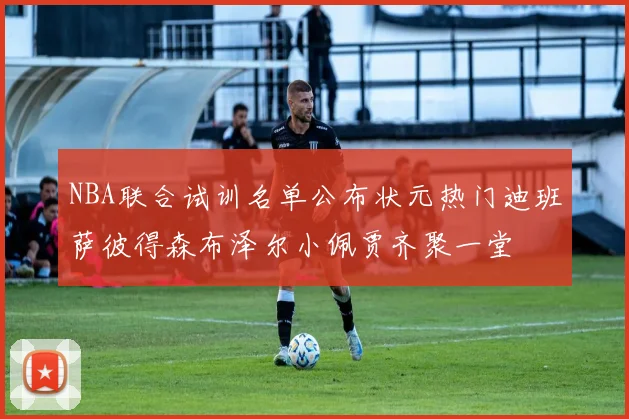 NBA联合试训名单公布状元热门迪班萨彼得森布泽尔小佩贾齐聚一堂