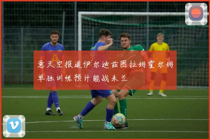 意天空报道伊尔迪兹图拉姆霍尔姆单独训练预计能战米兰