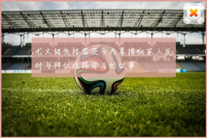尤文错失格雷茨卡内幕揭秘家人反对与拜仁选择背后的故事