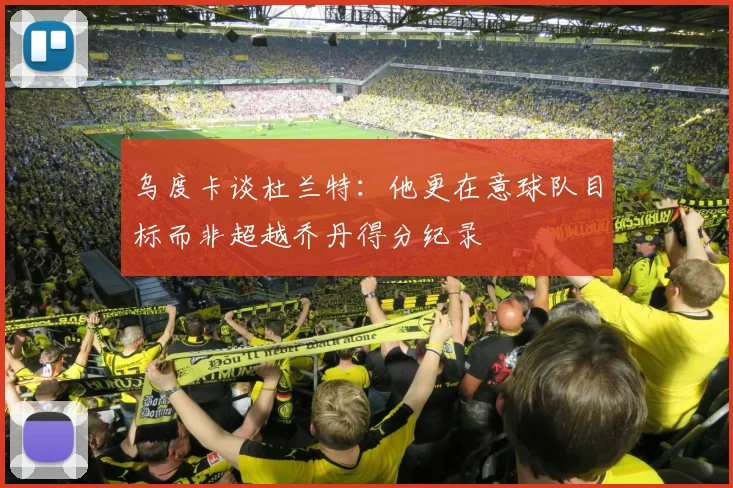 乌度卡谈杜兰特：他更在意球队目标而非超越乔丹得分纪录