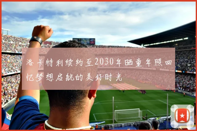 洛卡特利续约至2030年晒童年照回忆梦想启航的美好时光