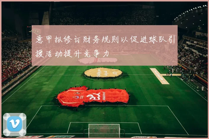 意甲拟修订财务规则以促进球队引援活动提升竞争力