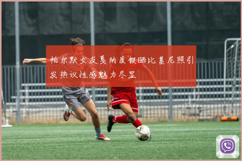 帕尔默女友戛纳度假晒比基尼照引发热议性感魅力尽显