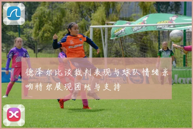 德泽尔比谈裁判表现与球队情绪亲吻特尔展现团结与支持