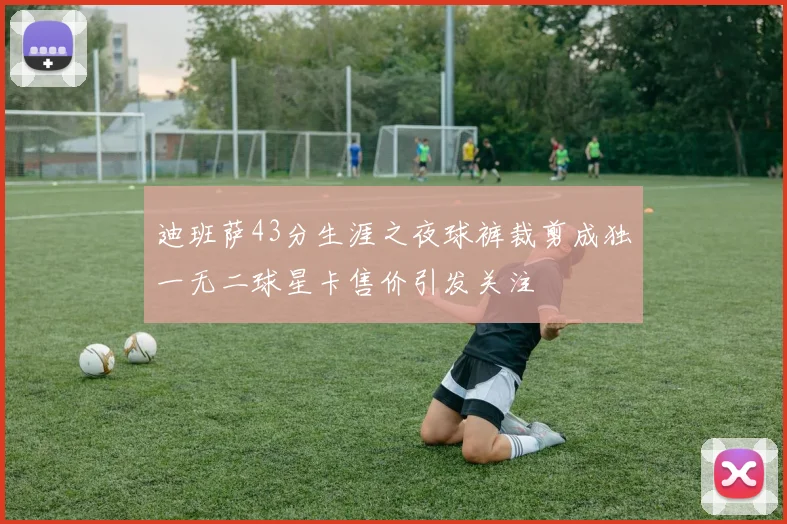迪班萨43分生涯之夜球裤裁剪成独一无二球星卡售价引发关注