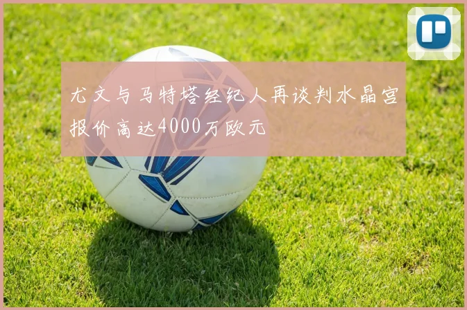 尤文与马特塔经纪人再谈判水晶宫报价高达4000万欧元