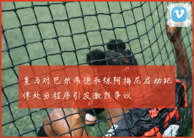 皇马对巴尔韦德和琼阿梅尼启动纪律处分程序引发激烈争议