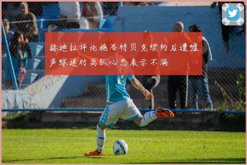 赫迪拉评论施洛特贝克续约后遭嘘声球迷对离队心态表示不满