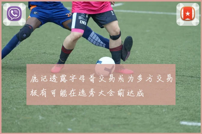 鹿记透露字母哥交易或为多方交易极有可能在选秀大会前达成