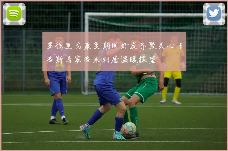 罗德里戈康复期间好友齐聚关心卡洛斯马塞洛米利唐温暖探望