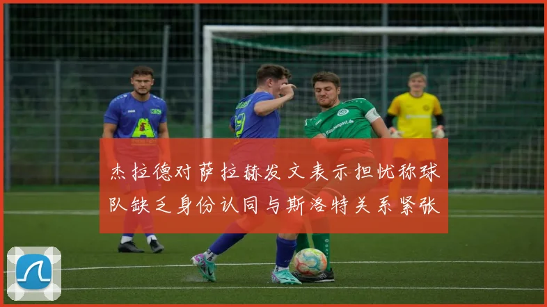 杰拉德对萨拉赫发文表示担忧称球队缺乏身份认同与斯洛特关系紧张