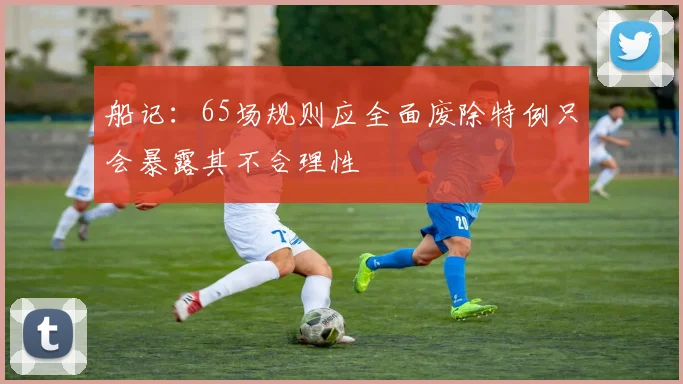 船记：65场规则应全面废除特例只会暴露其不合理性