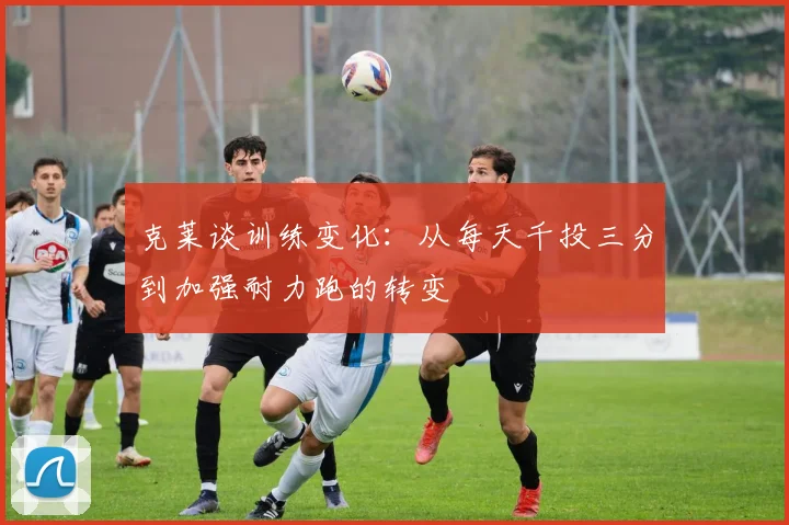 克莱谈训练变化：从每天千投三分到加强耐力跑的转变