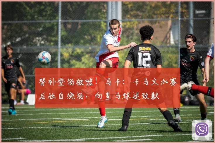 替补登场被嘘！马卡：卡马文加赛后独自绕场，向皇马球迷致歉