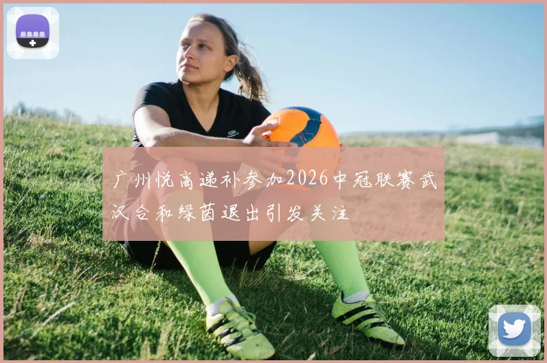 广州悦高递补参加2026中冠联赛武汉合和绿茵退出引发关注