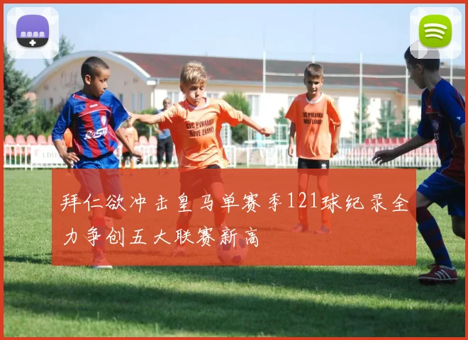 拜仁欲冲击皇马单赛季121球纪录全力争创五大联赛新高