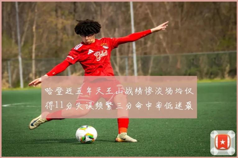 哈登近五年天王山战绩惨淡场均仅得11分失误频繁三分命中率低迷最终均遭淘汰