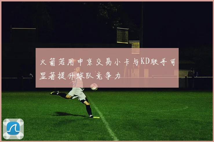 火箭若用申京交易小卡与KD联手可显著提升球队竞争力