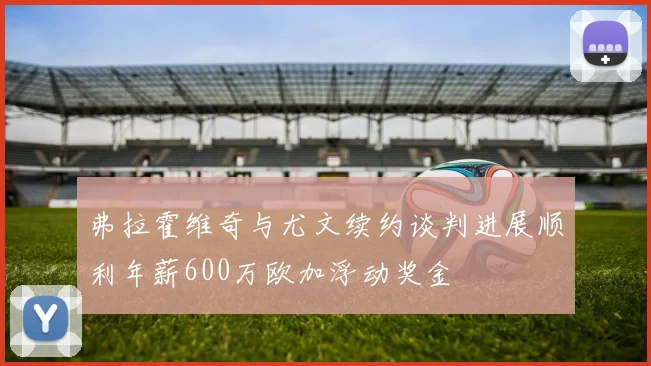 弗拉霍维奇与尤文续约谈判进展顺利年薪600万欧加浮动奖金