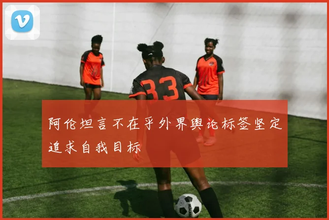 阿伦坦言不在乎外界舆论标签坚定追求自我目标