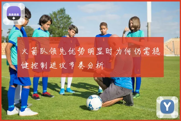 火箭队领先优势明显时为何仍需稳健控制进攻节奏分析