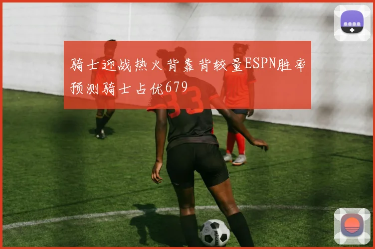 骑士迎战热火背靠背较量ESPN胜率预测骑士占优679