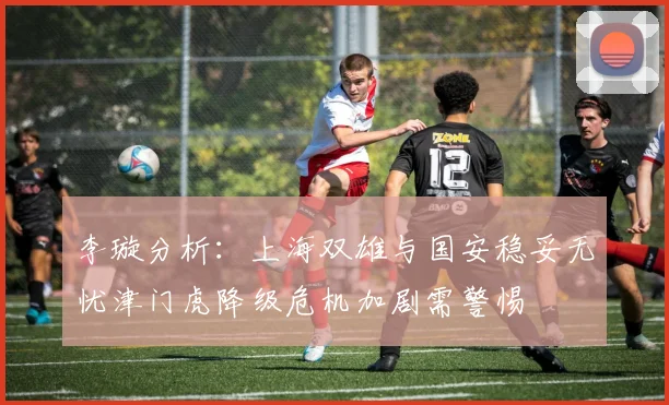 李璇分析：上海双雄与国安稳妥无忧津门虎降级危机加剧需警惕