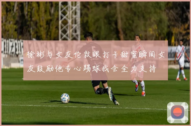 徐彬与女友伦敦眼打卡甜蜜瞬间女友鼓励他专心踢球我会全力支持