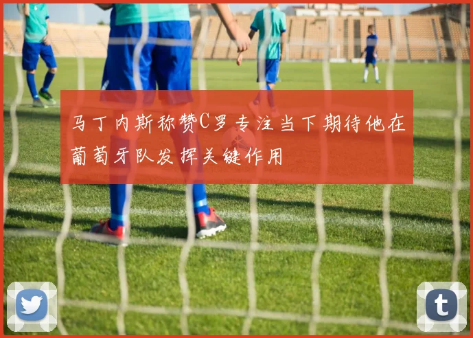 马丁内斯称赞C罗专注当下期待他在葡萄牙队发挥关键作用