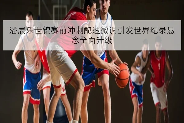 潘展乐世锦赛前冲刺配速微调引发世界纪录悬念全面升级